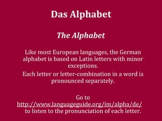 Das Alphabet  The Alphabet   Like most European languages, the German alphabet is based on Latin letters with minor exceptions. Each letter or letter-combination in a word is pronounced separately. Go to  http://www.languageguide.org/im/alpha/de/   to listen to the pronunciation of each letter. 