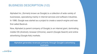 Alphabet Inc, (formerly known as Google) is a collection of wide variety of
businesses, specializing mainly in internet services and software industries.
In 1996, Google was started as a project to create a search engine and was
first called Backrub.
Now, Alphabet (a parent company of Google) is an internet giant, dominating
mobile OS (Android), browser (Chrome), search (Google Search) and online
advertising (Google Ads) markets.
SLIDE | 3
BUSINESS DESCRIPTION (1/2)
Alphabet generates revenues primarily through Google’s advertising
business.
 