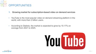 1. Growing market for subscription-based video on demand services
• YouTube is the most popular video on demand streaming platform in the
world, with more than 2 billion users.
• According to Statista, the market is expected to grow by 10.17% on
average from 2021 to 2025.
SLIDE | 7
OPPORTUNITIES
S W
O T
 
