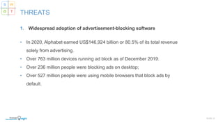 1. Widespread adoption of advertisement-blocking software
• In 2020, Alphabet earned US$146,924 billion or 80.5% of its total revenue
solely from advertising.
• Over 763 million devices running ad block as of December 2019.
• Over 236 million people were blocking ads on desktop;
• Over 527 million people were using mobile browsers that block ads by
default.
SLIDE | 8
THREATS
S W
O T
 