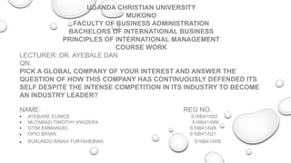 UGANDA CHRISTIAN UNIVERSITY
MUKONO
FACULTY OF BUSINESS ADMINISTRATION
BACHELORS OF INTERNATIONAL BUSINESS
PRINCIPLES OF INTERNATIONAL MANAGEMENT
COURSE WORK
LECTURER: DR. AYEBALE DAN
QN.
PICK A GLOBAL COMPANY OF YOUR INTEREST AND ANSWER THE
QUESTION OF HOW THIS COMPANY HAS CONTINUOUSLY DEFENDED ITS
SELF DESPITE THE INTENSE COMPETITION IN ITS INDUSTRY TO BECOME
AN INDUSTRY LEADER?
NAME: REG NO.
• AYEBARE EUNICE S16B41/002
• MUTABAZI TIMOTHY KWIZERA S16B41/089
• OTIM EMMANUEL S16B41/048
 OPIO BRIAN S16B41/021
 RUKUNDO RINAH TURYAHEBWA S16B41/008
 