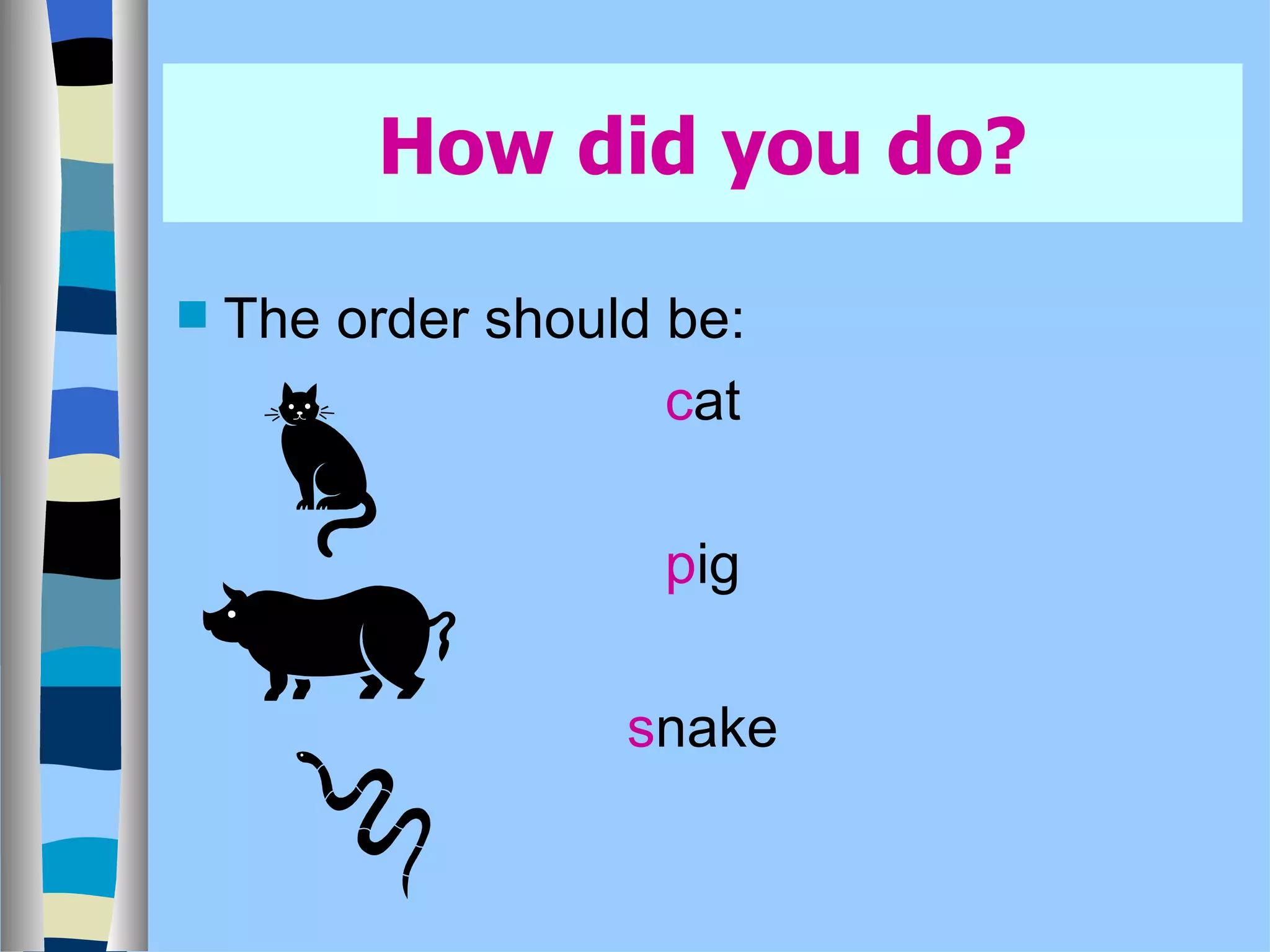 How did you do? The order should be: c at p ig s nake