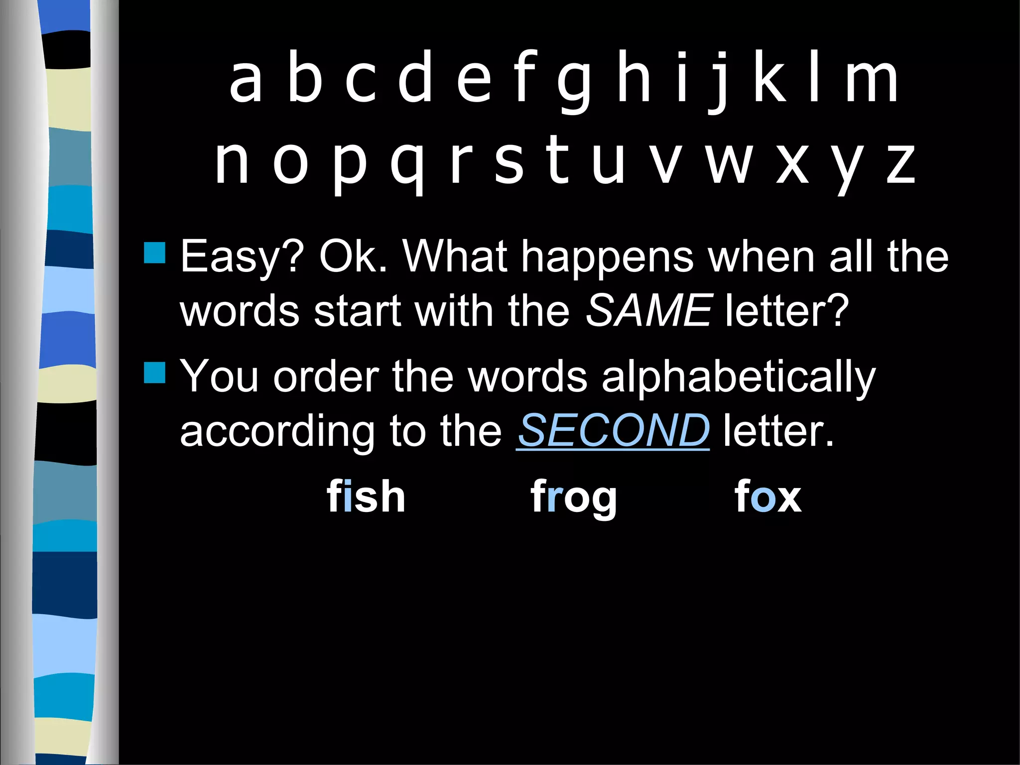 Easy? Ok. What happens when all the words start with the SAME letter? You order the words alphabetically according to the SECOND letter. f i sh f r og f o x a b c d e f g h i j k l m n o p q r s t u v w x y z