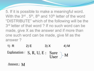 5. If it is possible to make a meaningful word.
With the 3rd , 5th, 8th and 10th letter of the word
“DISTRIBUTE” which of the following will be the
3rd letter of that word ? If no such word can be
made, give X as the answer and if more than
one such word can be made, give M as the
answer ?
S, R, U, E :
1) R 2) E 3) X 4) M
Explanation : Sure
User M
Answer : M
 