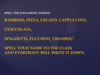 SPELL THE FOLLOWING WORDS:
BAMBINO, PIZZA, GELATO, CAPPUCCINO,
CIOCCOLATA,
SPAGHETTI, ZUCCHINI, TIRAMISU’.
SPELL YOUR NAME TO THE CLASS
AND EVERYBODY WILL WRITE IT DOWN.
 