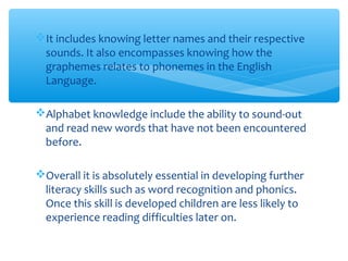 It includes knowing letter names and their respective
sounds. It also encompasses knowing how the
graphemes relates to phonemes in the English
Language.
Alphabet knowledge include the ability to sound-out
and read new words that have not been encountered
before.
Overall it is absolutely essential in developing further
literacy skills such as word recognition and phonics.
Once this skill is developed children are less likely to
experience reading difficulties later on.
 
