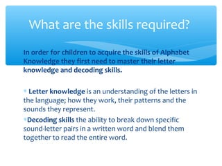 In order for children to acquire the skills of Alphabet
Knowledge they first need to master their letter
knowledge and decoding skills.
∗ Letter knowledge is an understanding of the letters in
the language; how they work, their patterns and the
sounds they represent.
∗Decoding skills the ability to break down specific
sound-letter pairs in a written word and blend them
together to read the entire word.
What are the skills required?
 