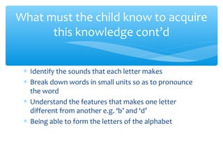What must the child know to acquire
this knowledge cont’d
∗ Identify the sounds that each letter makes
∗ Break down words in small units so as to pronounce
the word
∗ Understand the features that makes one letter
different from another e.g. ‘b’ and ‘d’
∗ Being able to form the letters of the alphabet
 