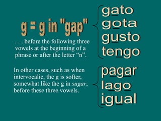 . . . before the following three
vowels at the beginning of a
phrase or after the letter “n”.
In other cases, such as when
intervocalic, the g is softer,
somewhat like the g in sugar,
before these three vowels.
 
