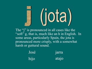 The “j” is pronounced in all cases like the
“soft” g, that is, much like an h in English. In
some areas, particularly Spain, the jota is
pronounced more crisply, with a somewhat
harsh or guttural sound.
José
hijo
jarra
atajo
 