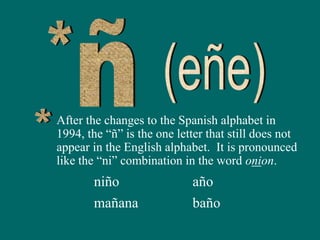 After the changes to the Spanish alphabet in
1994, the “ñ” is the one letter that still does not
appear in the English alphabet. It is pronounced
like the “ni” combination in the word onion.
niño
mañana
año
baño
 