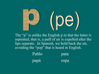 The “p” is unlike the English p in that the latter is
aspirated, that is, a puff of air is expelled after the
lips separate. In Spanish, we hold back the air,
avoiding the “pop” that is heard in English.
Pablo
papá
pata
ropa
 