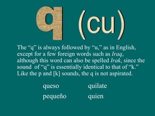 The “q” is always followed by “u,” as in English,
except for a few foreign words such as Iraq,
although this word can also be spelled Irak, since the
sound of “q” is essentially identical to that of “k.”
Like the p and [k] sounds, the q is not aspirated.
queso
pequeño
quilate
quien
 