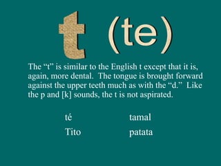 The “t” is similar to the English t except that it is,
again, more dental. The tongue is brought forward
against the upper teeth much as with the “d.” Like
the p and [k] sounds, the t is not aspirated.
té
Tito
tamal
patata
 