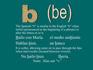 The Spanish “b” is similar to the English “b” when
initial (pronounced at the beginning of a phrase) or
after the letters m or n.
Bailo con María. el medio ambiente
It is softer, allowing some air to pass through the lips,
when intervocalic (located between vowels).
No bailo bien. Iberia.
Hablan bien. un banco
Note: Also see “v.”
 