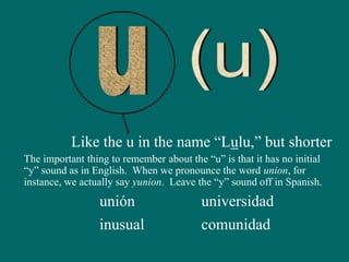 Like the u in the name “Lulu,” but shorter
The important thing to remember about the “u” is that it has no initial
“y” sound as in English. When we pronounce the word union, for
instance, we actually say yunion. Leave the “y” sound off in Spanish.
unión
inusual
universidad
comunidad
 