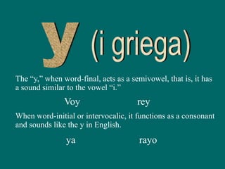 The “y,” when word-final, acts as a semivowel, that is, it has
a sound similar to the vowel “i.”
Voy
ya
rey
rayo
When word-initial or intervocalic, it functions as a consonant
and sounds like the y in English.
 