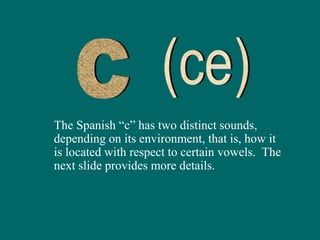 The Spanish “c” has two distinct sounds,
depending on its environment, that is, how it
is located with respect to certain vowels. The
next slide provides more details.
 