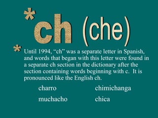 Until 1994, “ch” was a separate letter in Spanish,
and words that began with this letter were found in
a separate ch section in the dictionary after the
section containing words beginning with c. It is
pronounced like the English ch.
charro chimichanga
muchacho chica
 