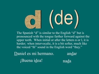 The Spanish “d” is similar to the English “d” but is
pronounced with the tongue farther forward against the
upper teeth. When initial or after the letters n or l, it is
harder;
Daniel es mi hermano. andar
¡Buena idea! nada
when intervocalic, it is a bit softer, much like
the voiced “th” sound in the English word “they.”
 