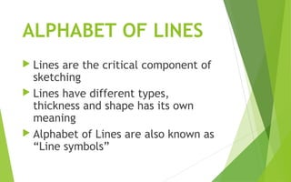 ALPHABET OF LINES
 Lines are the critical component of
sketching
 Lines have different types,
thickness and shape has its own
meaning
 Alphabet of Lines are also known as
“Line symbols”
 