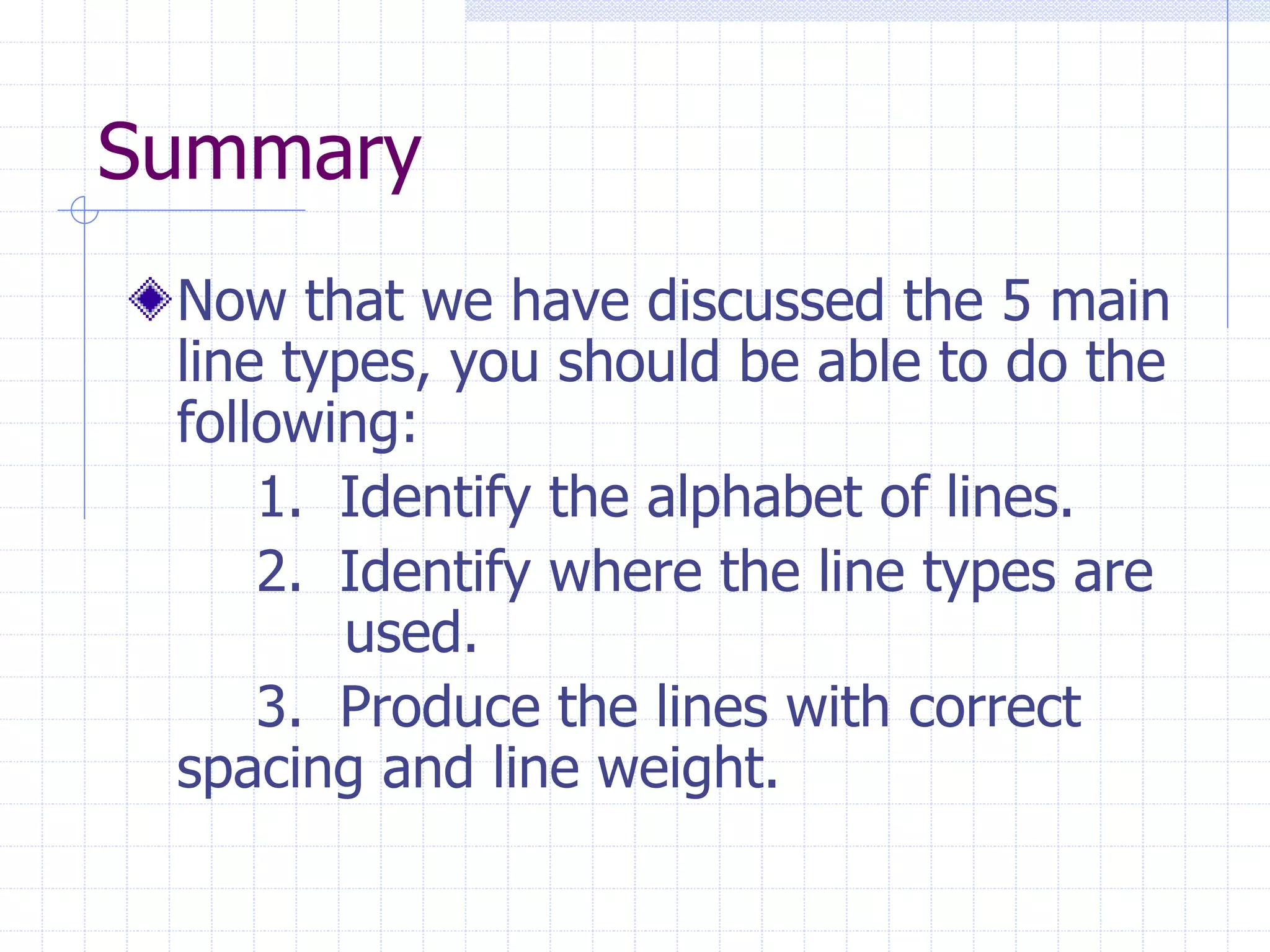 Summary
Now that we have discussed the 5 main
line types, you should be able to do the
following:
1. Identify the alphabet of lines.
2. Identify where the line types are
used.
3. Produce the lines with correct
spacing and line weight.
 