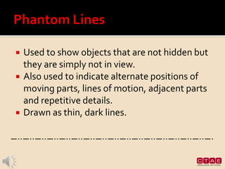  Used to show objects that are not hidden but
they are simply not in view.
 Also used to indicate alternate positions of
moving parts, lines of motion, adjacent parts
and repetitive details.
 Drawn as thin, dark lines.
 