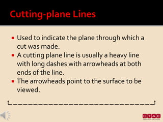  Used to indicate the plane through which a
cut was made.
 A cutting plane line is usually a heavy line
with long dashes with arrowheads at both
ends of the line.
 The arrowheads point to the surface to be
viewed.
 