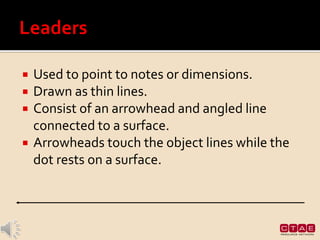  Used to point to notes or dimensions.
 Drawn as thin lines.
 Consist of an arrowhead and angled line
connected to a surface.
 Arrowheads touch the object lines while the
dot rests on a surface.
 