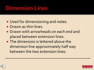  Used for dimensioning and notes.
 Drawn as thin lines.
 Drawn with arrowheads on each end and
placed between extension lines.
 The dimension is lettered above the
dimension line approximately half way
between the two extension lines.
 