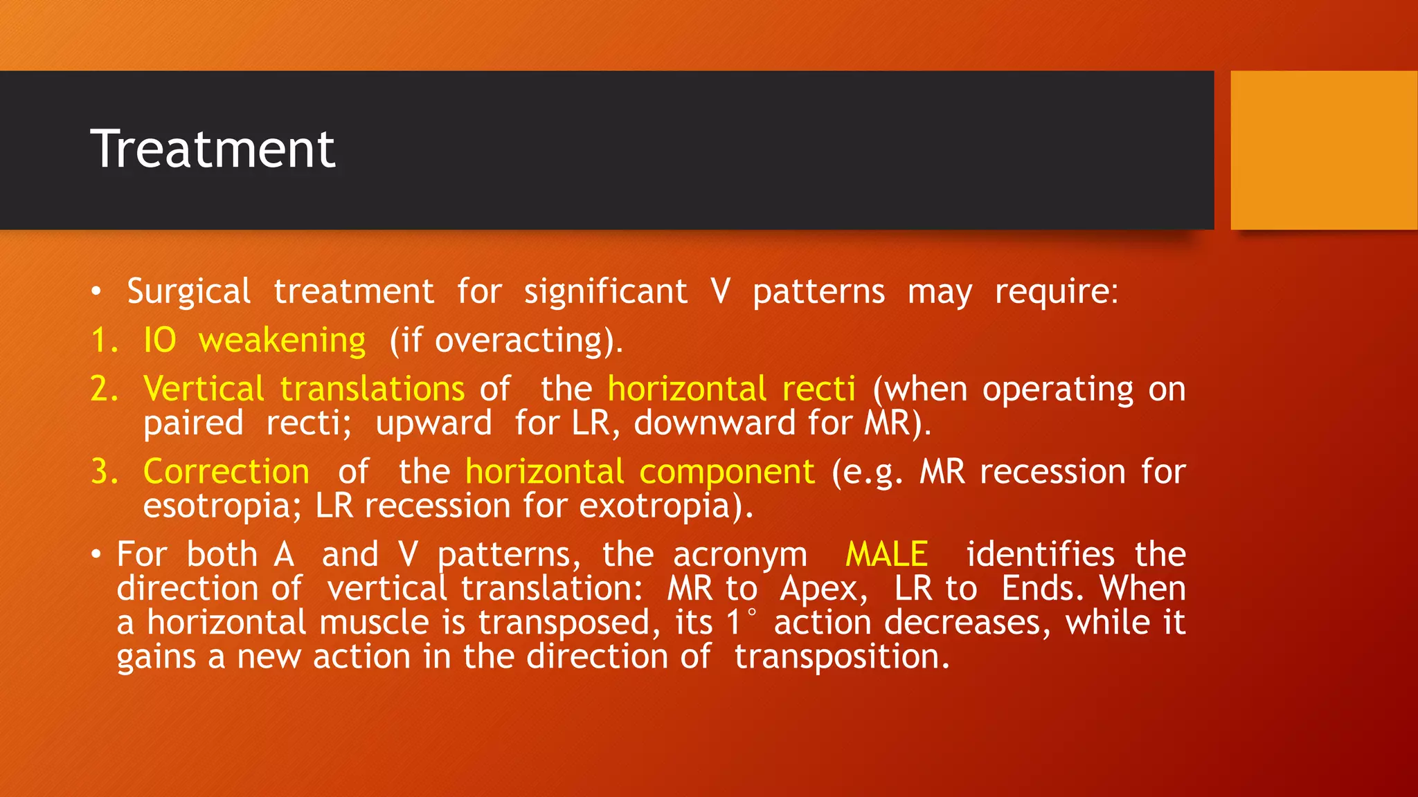 Treatment
• Surgical treatment for significant V patterns may require:
1. IO weakening (if overacting).
2. Vertical translations of the horizontal recti (when operating on
paired recti; upward for LR, downward for MR).
3. Correction of the horizontal component (e.g. MR recession for
esotropia; LR recession for exotropia).
• For both A and V patterns, the acronym MALE identifies the
direction of vertical translation: MR to Apex, LR to Ends. When
a horizontal muscle is transposed, its 1° action decreases, while it
gains a new action in the direction of transposition.
 