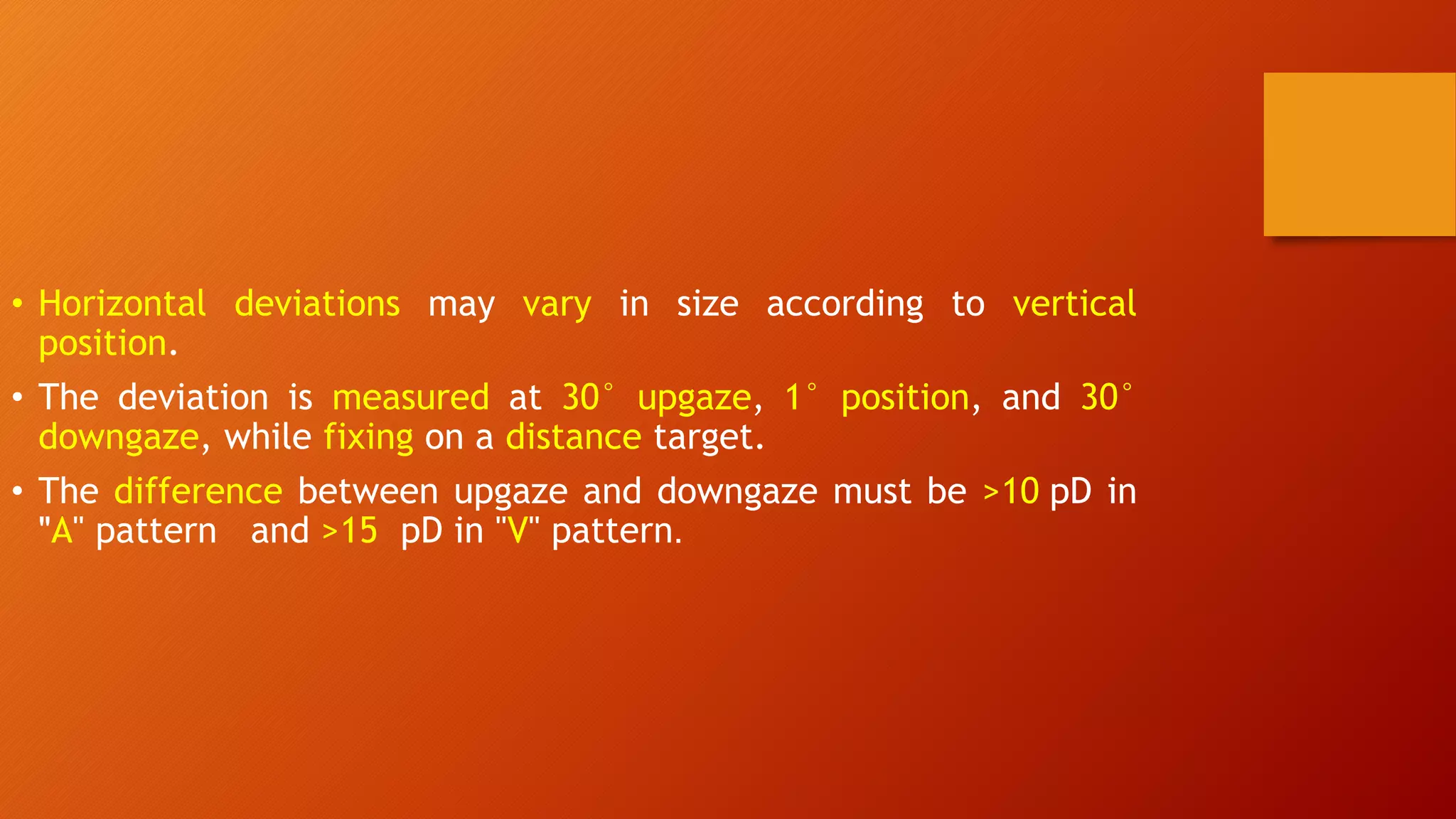• Horizontal deviations may vary in size according to vertical
position.
• The deviation is measured at 30° upgaze, 1° position, and 30°
downgaze, while fixing on a distance target.
• The difference between upgaze and downgaze must be >10 pD in
"A" pattern and >15 pD in "V" pattern.
 