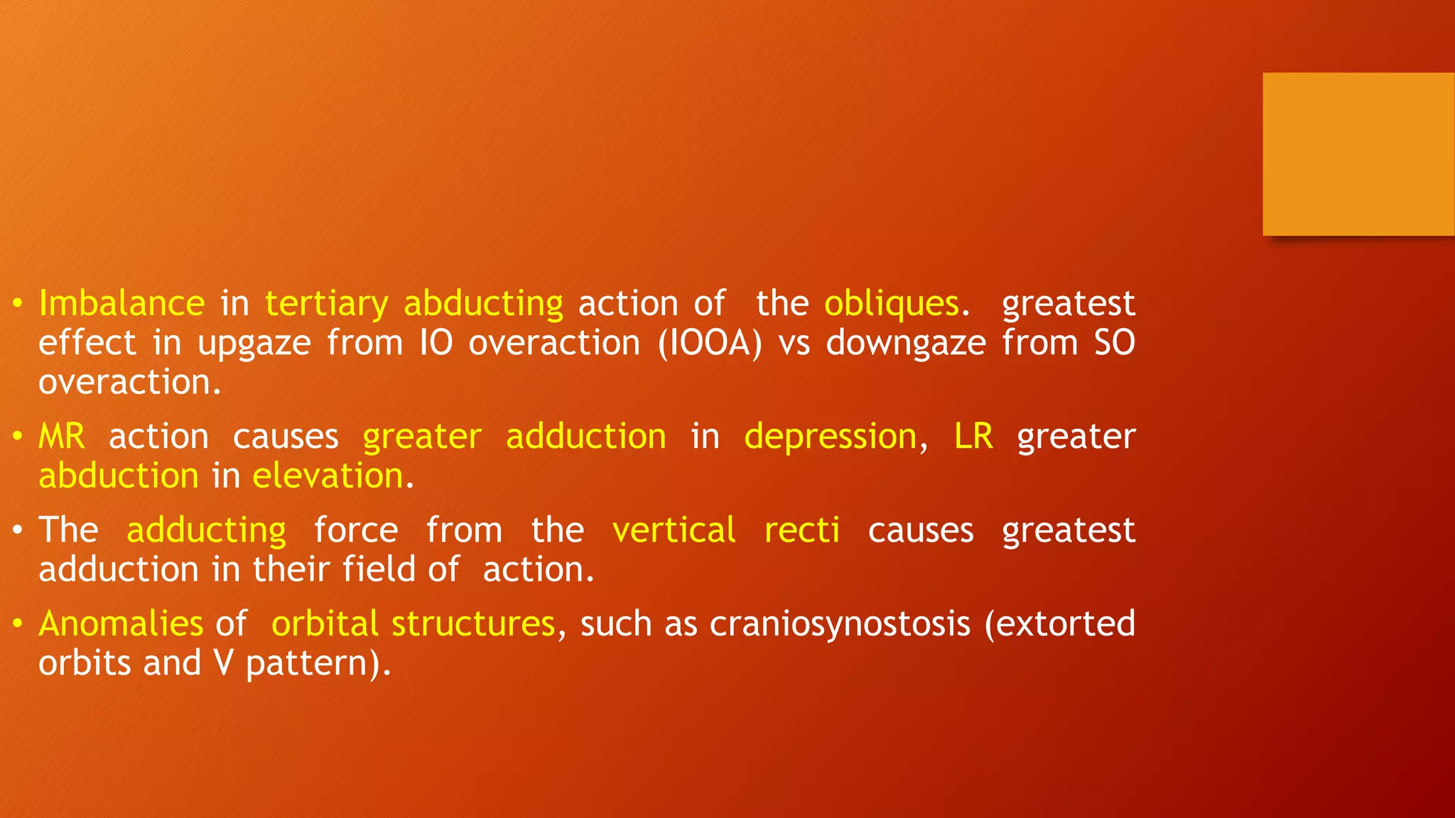 • Imbalance in tertiary abducting action of the obliques. greatest
effect in upgaze from IO overaction (IOOA) vs downgaze from SO
overaction.
• MR action causes greater adduction in depression, LR greater
abduction in elevation.
• The adducting force from the vertical recti causes greatest
adduction in their field of action.
• Anomalies of orbital structures, such as craniosynostosis (extorted
orbits and V pattern).
 