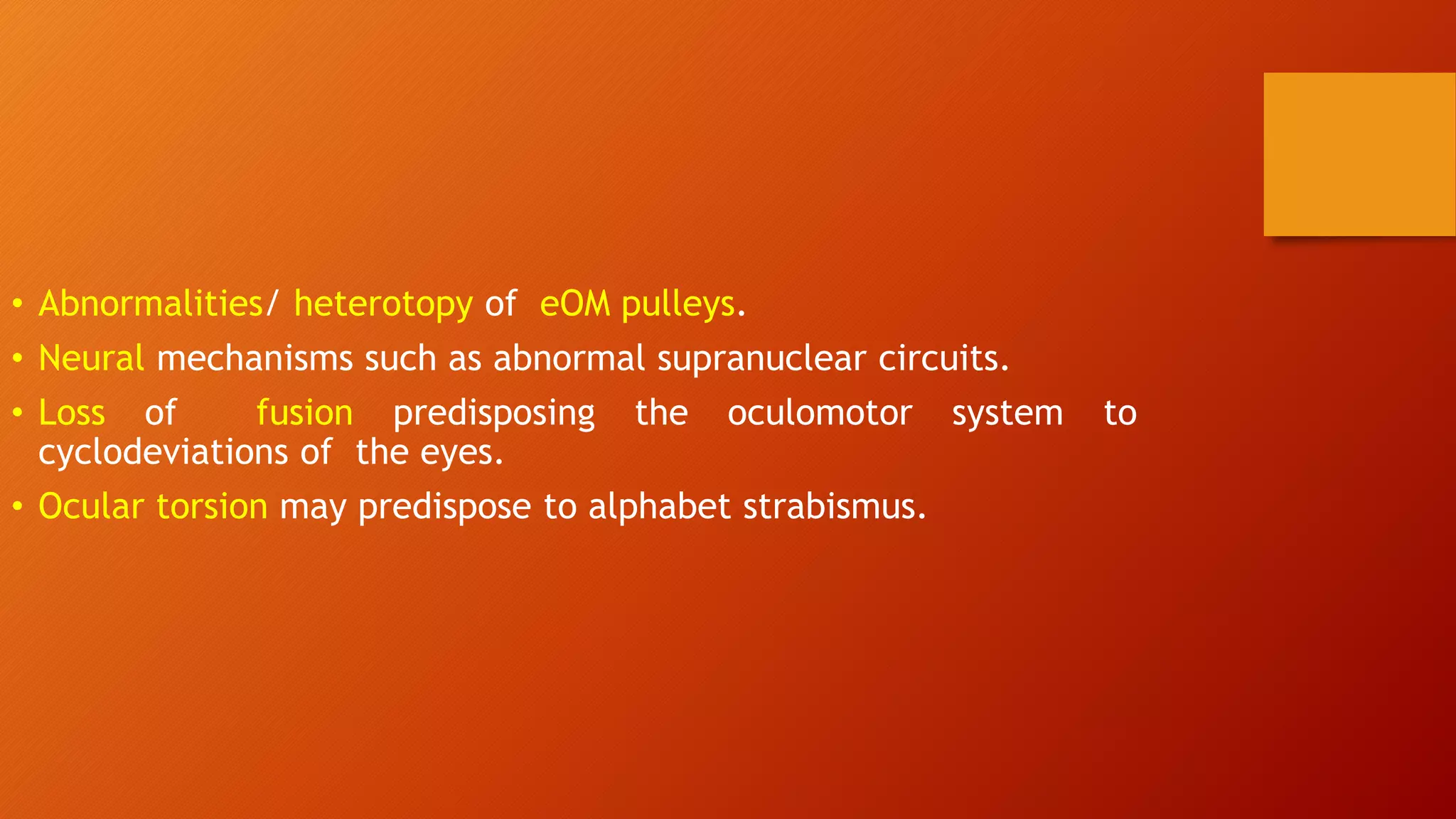 • Abnormalities/ heterotopy of eOM pulleys.
• Neural mechanisms such as abnormal supranuclear circuits.
• Loss of fusion predisposing the oculomotor system to
cyclodeviations of the eyes.
• Ocular torsion may predispose to alphabet strabismus.
 