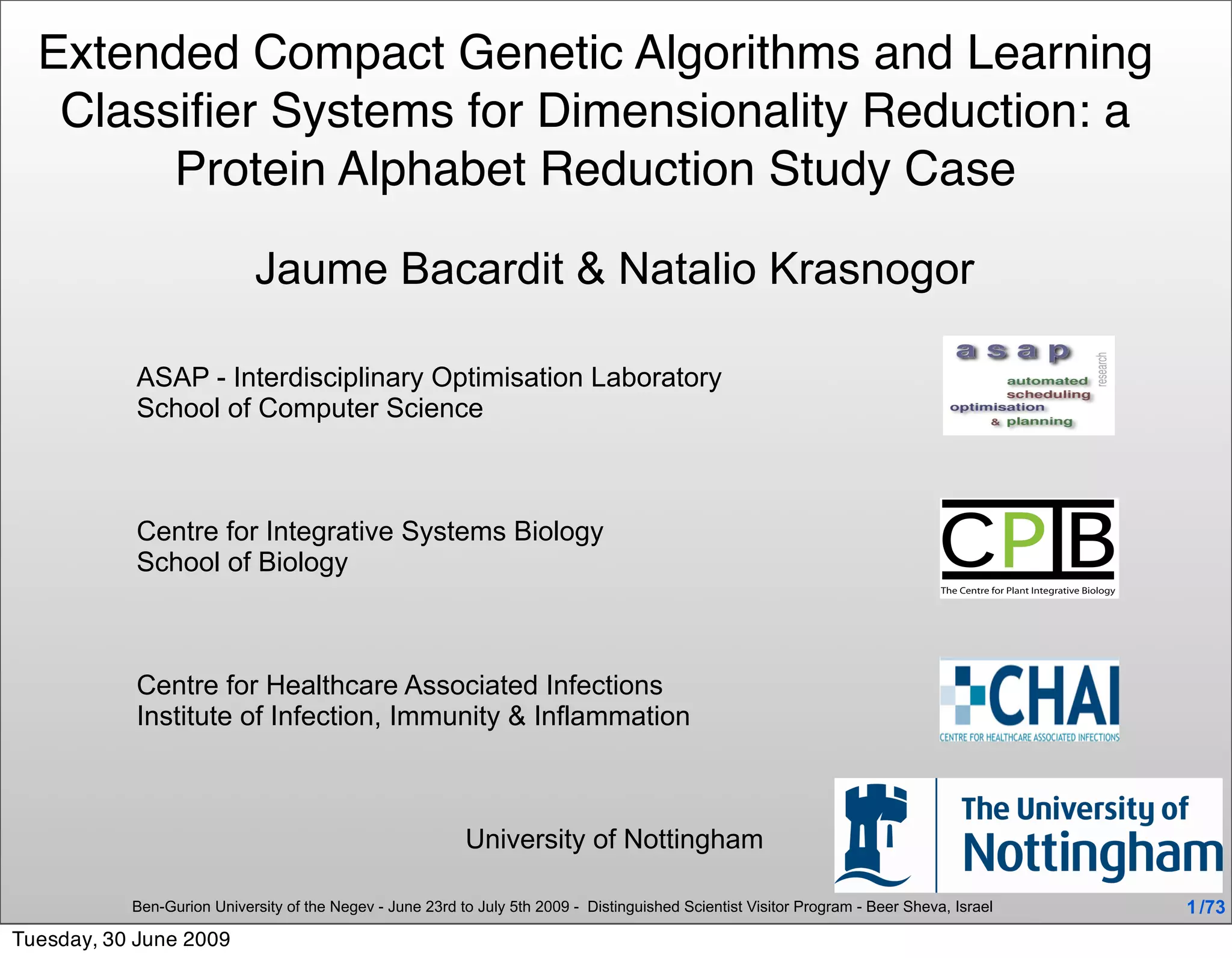 Extended Compact Genetic Algorithms and Learning
   Classiﬁer Systems for Dimensionality Reduction: a
        Protein Alphabet Reduction Study Case

                            Jaume Bacardit & Natalio Krasnogor

           ASAP - Interdisciplinary Optimisation Laboratory
           School of Computer Science



           Centre for Integrative Systems Biology
           School of Biology



           Centre for Healthcare Associated Infections
           Institute of Infection, Immunity & Inflammation



                                                           University of Nottingham

           Ben-Gurion University of the Negev - June 23rd to July 5th 2009 - Distinguished Scientist Visitor Program - Beer Sheva, Israel   1 /73
Tuesday, 30 June 2009
 