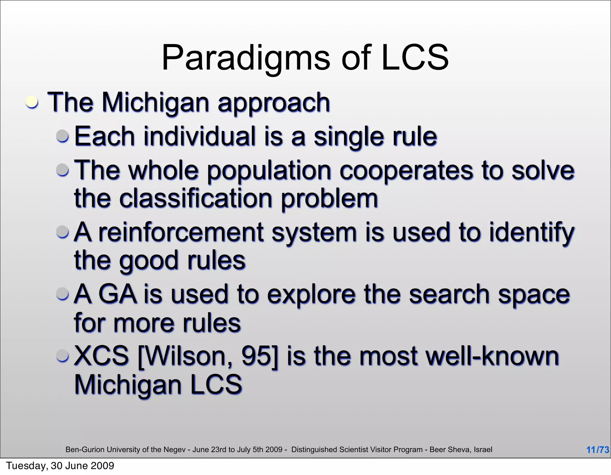 Paradigms of LCS
      The Michigan approach
        Each individual is a single rule
        The whole population cooperates to solve
         the classification problem
        A reinforcement system is used to identify
         the good rules
        A GA is used to explore the search space
         for more rules
        XCS [Wilson, 95] is the most well-known
         Michigan LCS

           Ben-Gurion University of the Negev - June 23rd to July 5th 2009 - Distinguished Scientist Visitor Program - Beer Sheva, Israel   11 /73
Tuesday, 30 June 2009
 