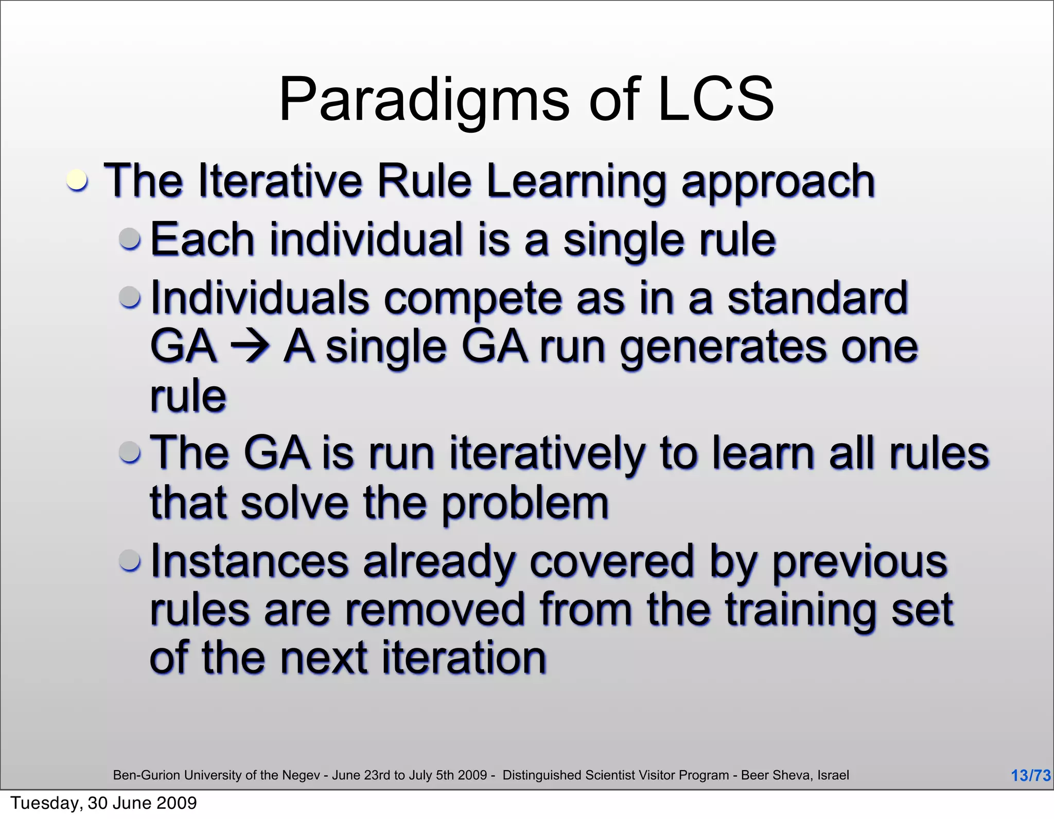 Paradigms of LCS
         The Iterative Rule Learning approach
           Each individual is a single rule
           Individuals compete as in a standard
            GA  A single GA run generates one
            rule
           The GA is run iteratively to learn all rules
            that solve the problem
           Instances already covered by previous
            rules are removed from the training set
            of the next iteration

           Ben-Gurion University of the Negev - June 23rd to July 5th 2009 - Distinguished Scientist Visitor Program - Beer Sheva, Israel   13 /73
Tuesday, 30 June 2009
 