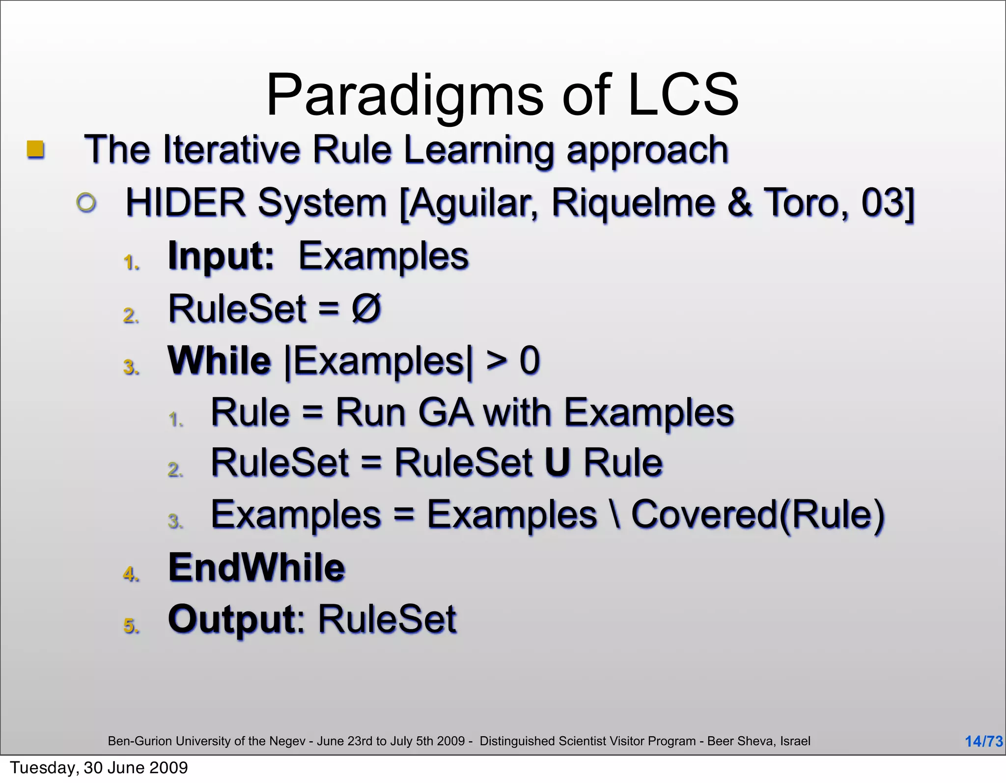 Paradigms of LCS
      The Iterative Rule Learning approach
        HIDER System [Aguilar, Riquelme & Toro, 03]

         1. Input: Examples

         2. RuleSet = Ø

         3. While |Examples| > 0

            1. Rule = Run GA with Examples

            2. RuleSet = RuleSet U Rule

            3. Examples = Examples  Covered(Rule)

         4. EndWhile

         5. Output: RuleSet




           Ben-Gurion University of the Negev - June 23rd to July 5th 2009 - Distinguished Scientist Visitor Program - Beer Sheva, Israel   14 /73
Tuesday, 30 June 2009
 