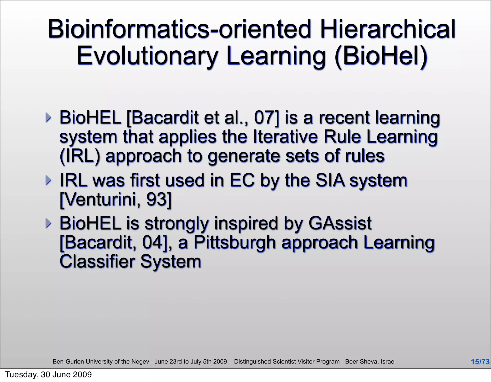 Bioinformatics-oriented Hierarchical
            Evolutionary Learning (BioHel)

              BioHEL [Bacardit et al., 07] is a recent learning
               system that applies the Iterative Rule Learning
               (IRL) approach to generate sets of rules
              IRL was first used in EC by the SIA system
               [Venturini, 93]
              BioHEL is strongly inspired by GAssist
               [Bacardit, 04], a Pittsburgh approach Learning
               Classifier System




             Ben-Gurion University of the Negev - June 23rd to July 5th 2009 - Distinguished Scientist Visitor Program - Beer Sheva, Israel   15 /73
Tuesday, 30 June 2009
 