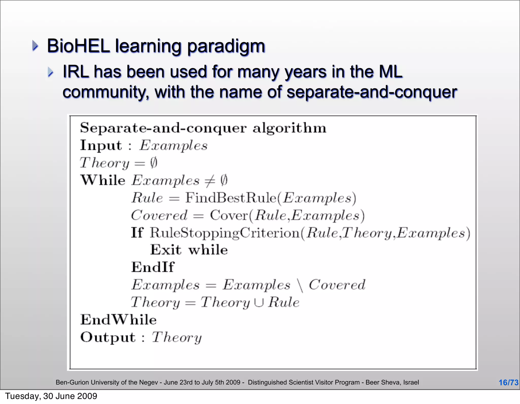    BioHEL learning paradigm
              IRL has been used for many years in the ML
               community, with the name of separate-and-conquer




             Ben-Gurion University of the Negev - June 23rd to July 5th 2009 - Distinguished Scientist Visitor Program - Beer Sheva, Israel   16 /73
Tuesday, 30 June 2009
 