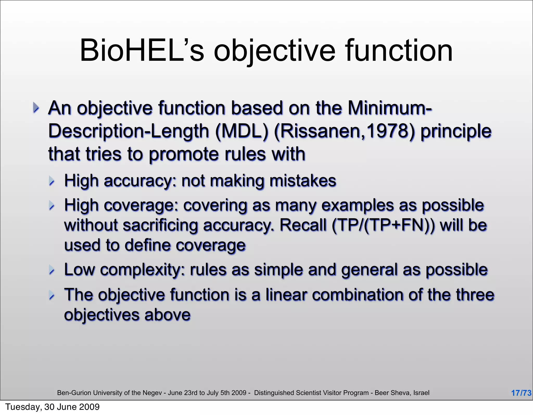 BioHEL’s objective function
        An objective function based on the Minimum-
         Description-Length (MDL) (Rissanen,1978) principle
         that tries to promote rules with
              High accuracy: not making mistakes
              High coverage: covering as many examples as possible
               without sacrificing accuracy. Recall (TP/(TP+FN)) will be
               used to define coverage
              Low complexity: rules as simple and general as possible
              The objective function is a linear combination of the three
               objectives above



             Ben-Gurion University of the Negev - June 23rd to July 5th 2009 - Distinguished Scientist Visitor Program - Beer Sheva, Israel   17 /73
Tuesday, 30 June 2009
 