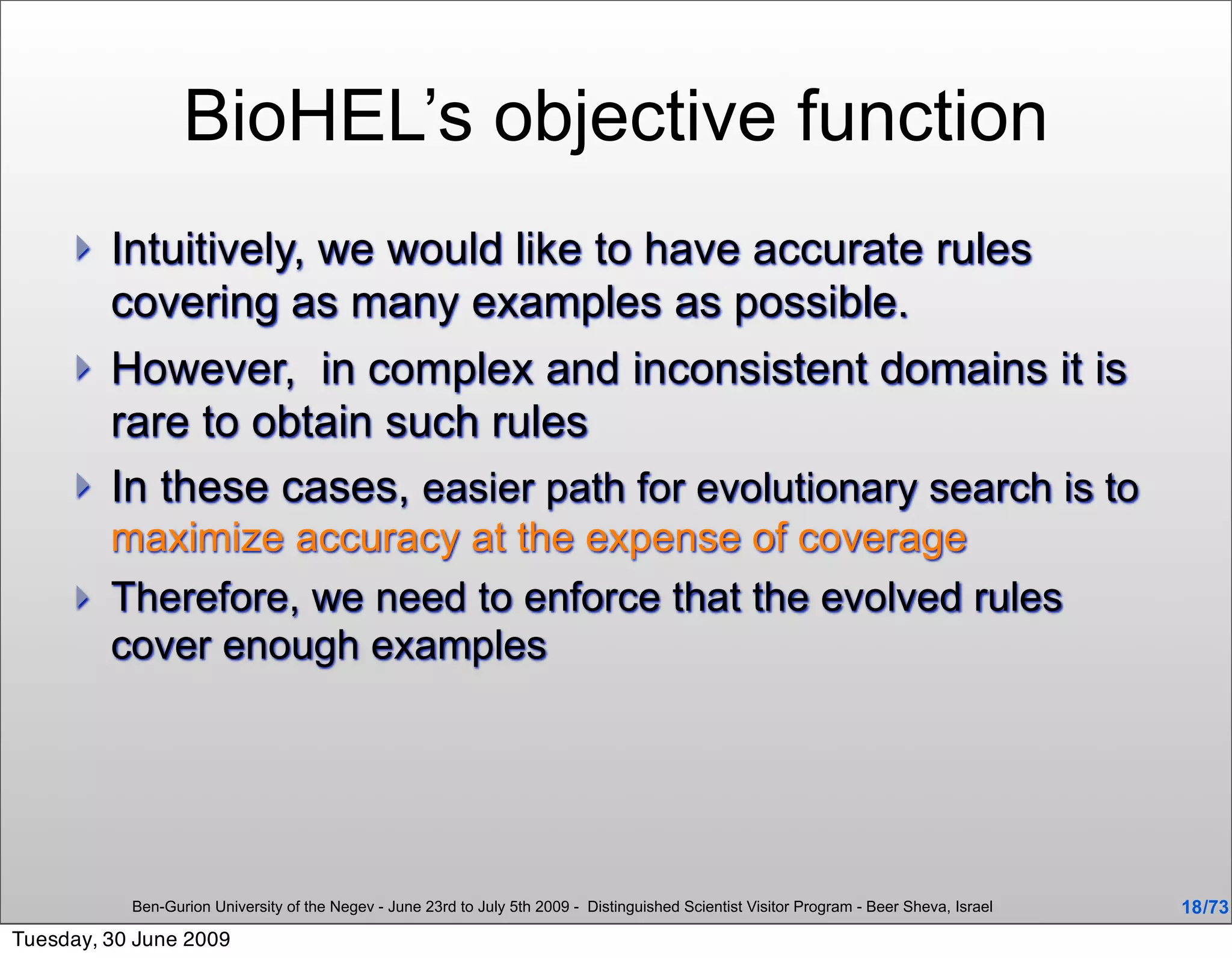 BioHEL’s objective function
        Intuitively, we would like to have accurate rules
         covering as many examples as possible.
        However, in complex and inconsistent domains it is
         rare to obtain such rules
        In these cases, easier path for evolutionary search is to
         maximize accuracy at the expense of coverage
        Therefore, we need to enforce that the evolved rules
         cover enough examples




           Ben-Gurion University of the Negev - June 23rd to July 5th 2009 - Distinguished Scientist Visitor Program - Beer Sheva, Israel   18 /73
Tuesday, 30 June 2009
 