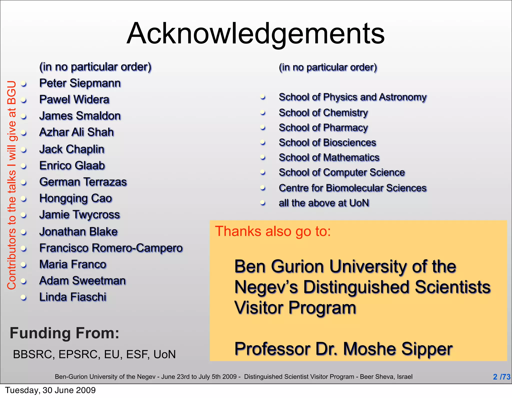 Acknowledgements
                                                   (in no particular order)                                                        (in no particular order)
                                                  Peter Siepmann
Contributors to the talks I will give at BGU




                                                  Pawel Widera                                                                   School of Physics and Astronomy
                                                  James Smaldon                                                                  School of Chemistry
                                                                                                                                  School of Pharmacy
                                                  Azhar Ali Shah
                                                                                                                                  School of Biosciences
                                                  Jack Chaplin
                                                                                                                                  School of Mathematics
                                                  Enrico Glaab                                                                   School of Computer Science
                                                  German Terrazas                                                                Centre for Biomolecular Sciences
                                                  Hongqing Cao                                                                   all the above at UoN
                                                  Jamie Twycross
                                                  Jonathan Blake                                            Thanks also go to:
                                                  Francisco Romero-Campero
                                                  Maria Franco                                                     Ben Gurion University of the
                                                  Adam Sweetman
                                                  Linda Fiaschi
                                                                                                                    Negev’s Distinguished Scientists
                                                                                                                    Visitor Program
              Funding From:
                          BBSRC, EPSRC, EU, ESF, UoN                                                                Professor Dr. Moshe Sipper
                                                     Ben-Gurion University of the Negev - June 23rd to July 5th 2009 - Distinguished Scientist Visitor Program - Beer Sheva, Israel   2 /73
Tuesday, 30 June 2009
 