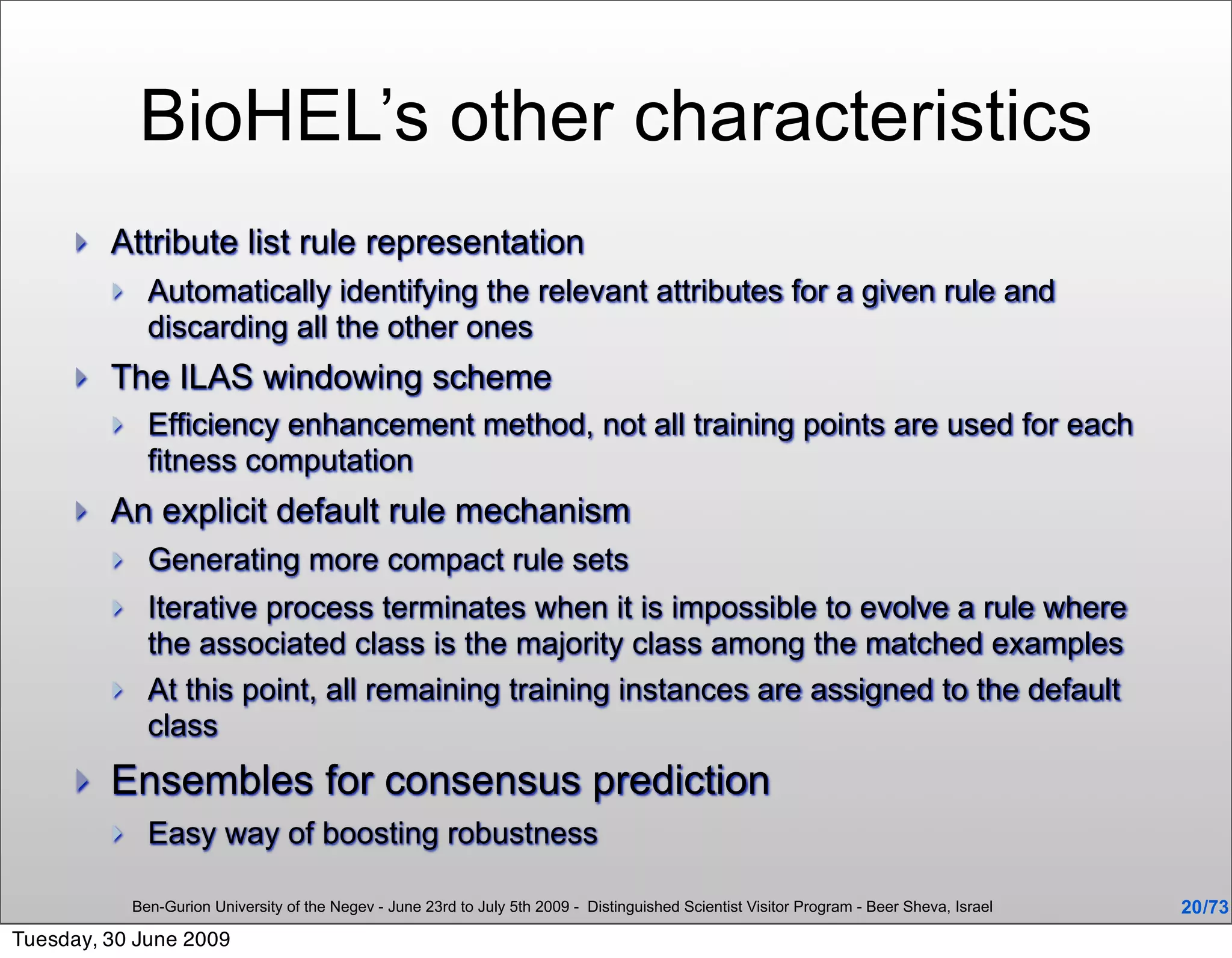 BioHEL’s other characteristics
        Attribute list rule representation
              Automatically identifying the relevant attributes for a given rule and
               discarding all the other ones
        The ILAS windowing scheme
              Efficiency enhancement method, not all training points are used for each
               fitness computation
        An explicit default rule mechanism
              Generating more compact rule sets
              Iterative process terminates when it is impossible to evolve a rule where
               the associated class is the majority class among the matched examples
              At this point, all remaining training instances are assigned to the default
               class
        Ensembles for consensus prediction
              Easy way of boosting robustness

             Ben-Gurion University of the Negev - June 23rd to July 5th 2009 - Distinguished Scientist Visitor Program - Beer Sheva, Israel   20 /73
Tuesday, 30 June 2009
 