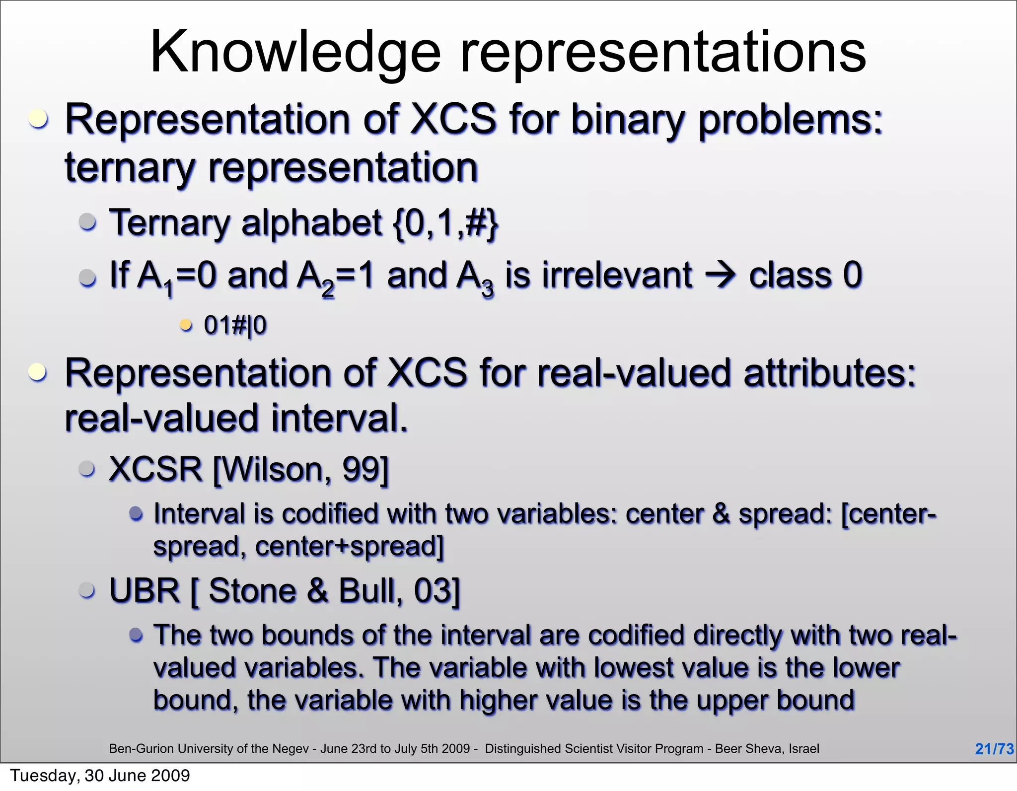 Knowledge representations
     Representation of XCS for binary problems:
      ternary representation
          Ternary alphabet {0,1,#}
          If A1=0 and A2=1 and A3 is irrelevant  class 0
                          01#|0
     Representation of XCS for real-valued attributes:
      real-valued interval.
          XCSR [Wilson, 99]
                 Interval is codified with two variables: center & spread: [center-
                  spread, center+spread]
          UBR [ Stone & Bull, 03]
                 The two bounds of the interval are codified directly with two real-
                  valued variables. The variable with lowest value is the lower
                  bound, the variable with higher value is the upper bound
           Ben-Gurion University of the Negev - June 23rd to July 5th 2009 - Distinguished Scientist Visitor Program - Beer Sheva, Israel   21 /73
Tuesday, 30 June 2009
 