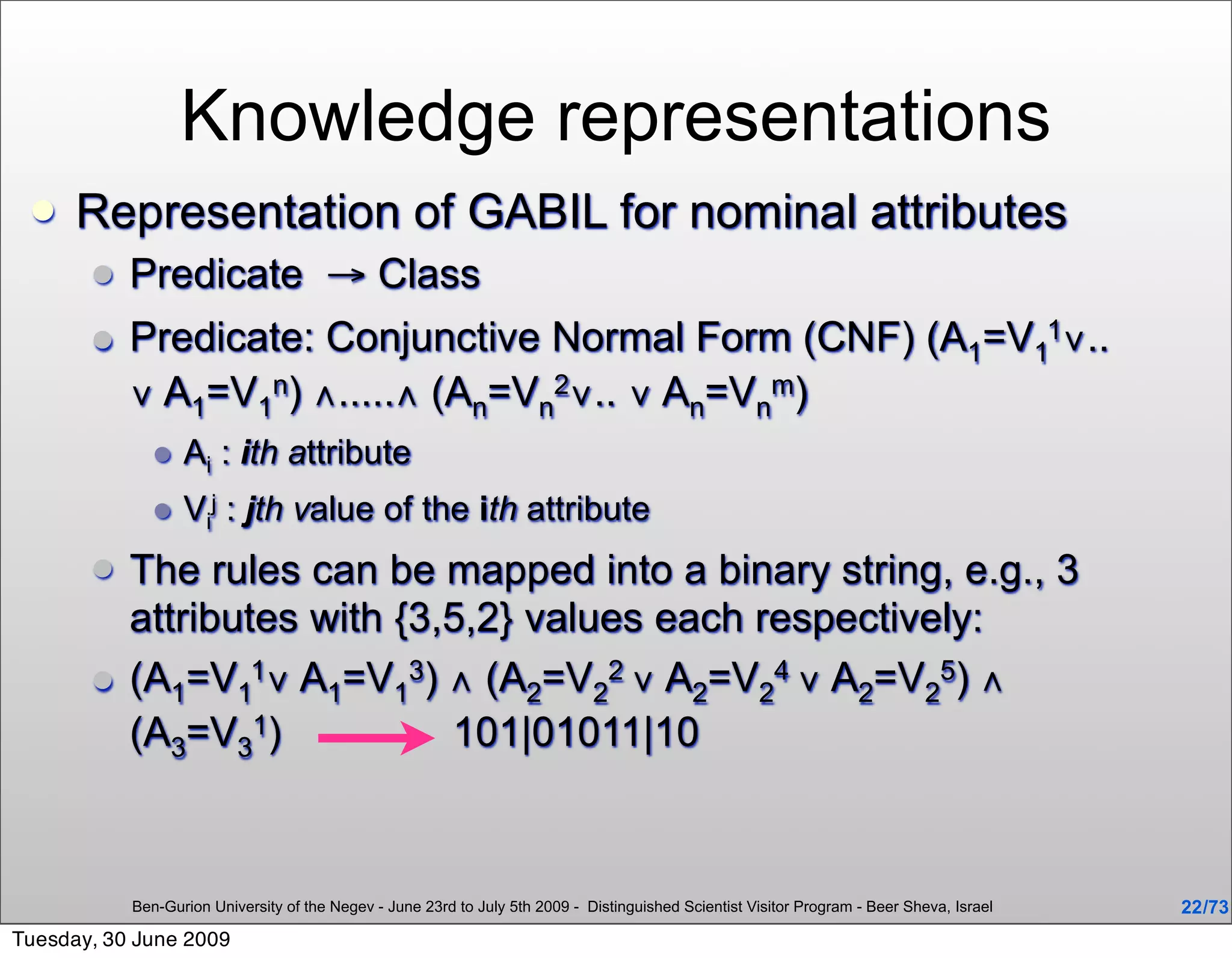 Knowledge representations
     Representation of GABIL for nominal attributes
          Predicate → Class
          Predicate: Conjunctive Normal Form (CNF) (A1=V11∨..
           ∨ A1=V1n) ∧.....∧ (An=Vn2∨.. ∨ An=Vnm)
                 Ai : ith attribute
                 Vij : jth value of the ith attribute
          The rules can be mapped into a binary string, e.g., 3
           attributes with {3,5,2} values each respectively:
          (A1=V11∨ A1=V13) ∧ (A2=V22 ∨ A2=V24 ∨ A2=V25) ∧
           (A3=V31)           101|01011|10



           Ben-Gurion University of the Negev - June 23rd to July 5th 2009 - Distinguished Scientist Visitor Program - Beer Sheva, Israel   22 /73
Tuesday, 30 June 2009
 