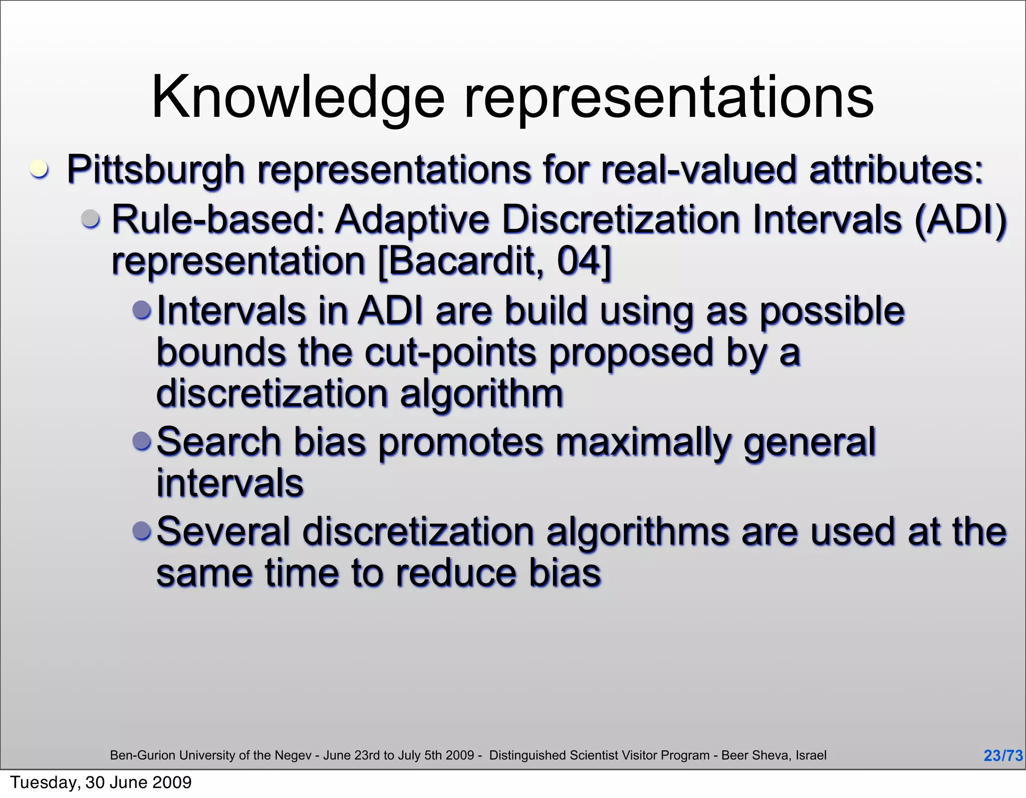 Knowledge representations
     Pittsburgh representations for real-valued attributes:
       Rule-based: Adaptive Discretization Intervals (ADI)
         representation [Bacardit, 04]
           Intervals in ADI are build using as possible
            bounds the cut-points proposed by a
            discretization algorithm
           Search bias promotes maximally general
            intervals
           Several discretization algorithms are used at the
            same time to reduce bias



           Ben-Gurion University of the Negev - June 23rd to July 5th 2009 - Distinguished Scientist Visitor Program - Beer Sheva, Israel   23 /73
Tuesday, 30 June 2009
 
