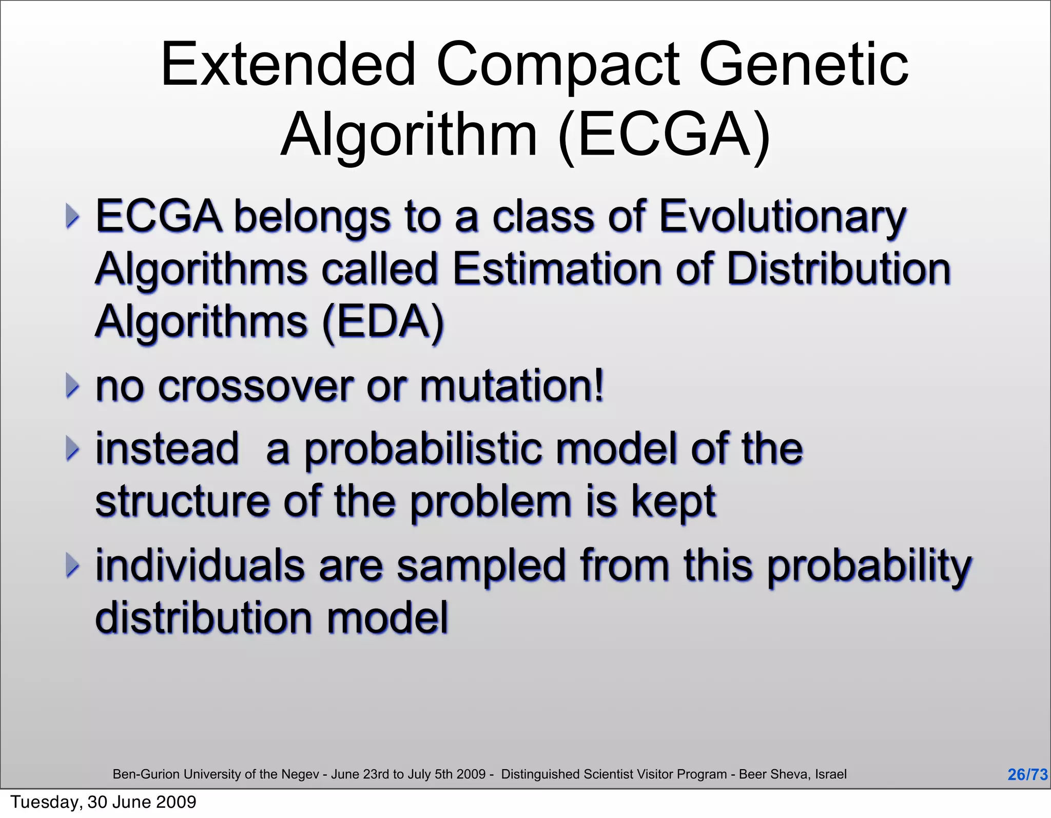 Extended Compact Genetic
                      Algorithm (ECGA)
      ECGA belongs to a class of Evolutionary
       Algorithms called Estimation of Distribution
       Algorithms (EDA)
      no crossover or mutation!
      instead a probabilistic model of the
       structure of the problem is kept
      individuals are sampled from this probability
       distribution model


           Ben-Gurion University of the Negev - June 23rd to July 5th 2009 - Distinguished Scientist Visitor Program - Beer Sheva, Israel   26 /73
Tuesday, 30 June 2009
 