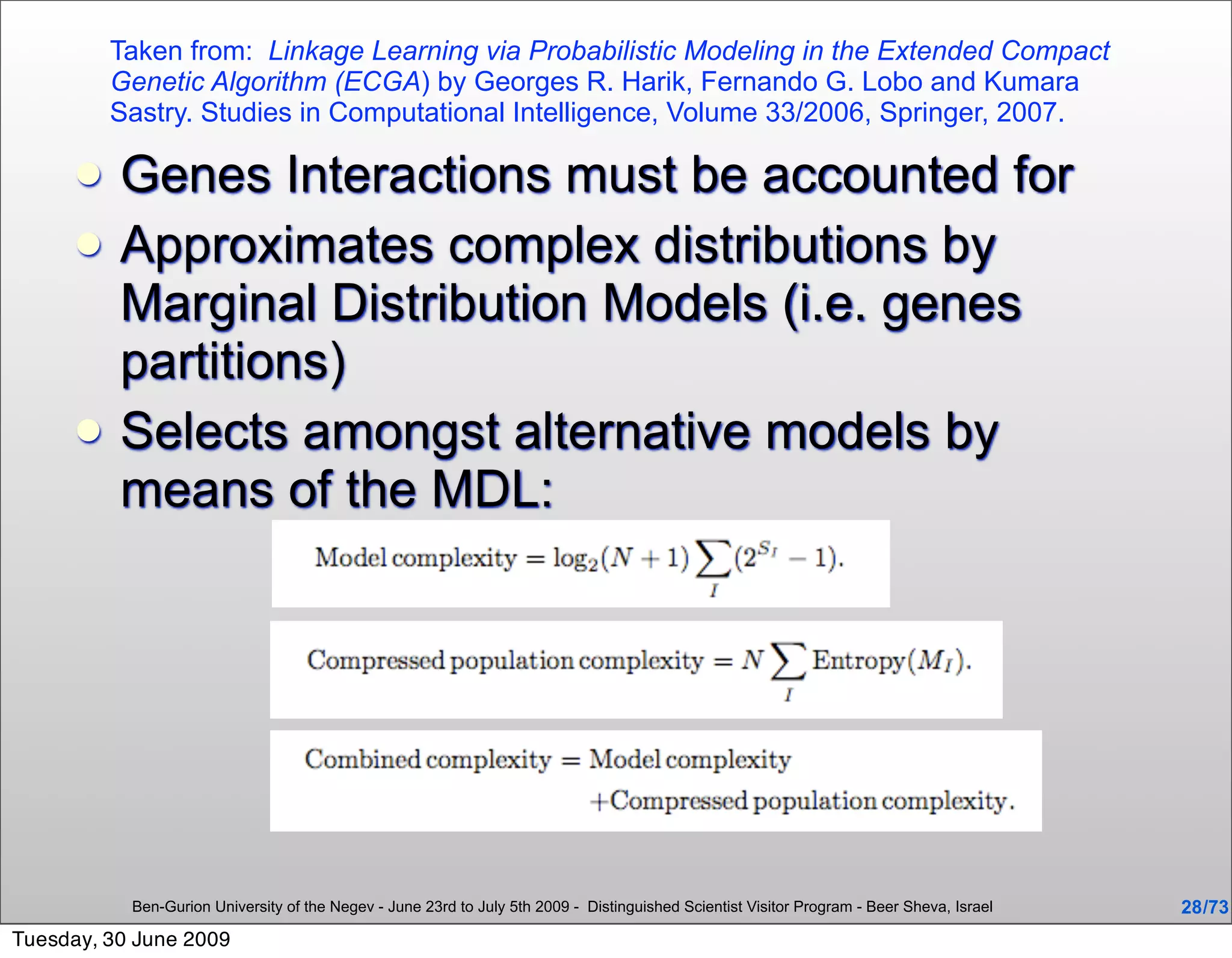 Taken from: Linkage Learning via Probabilistic Modeling in the Extended Compact
         Genetic Algorithm (ECGA) by Georges R. Harik, Fernando G. Lobo and Kumara
         Sastry. Studies in Computational Intelligence, Volume 33/2006, Springer, 2007.

         Genes Interactions must be accounted for
         Approximates complex distributions by
          Marginal Distribution Models (i.e. genes
          partitions)
         Selects amongst alternative models by
          means of the MDL:




           Ben-Gurion University of the Negev - June 23rd to July 5th 2009 - Distinguished Scientist Visitor Program - Beer Sheva, Israel   28 /73
Tuesday, 30 June 2009
 