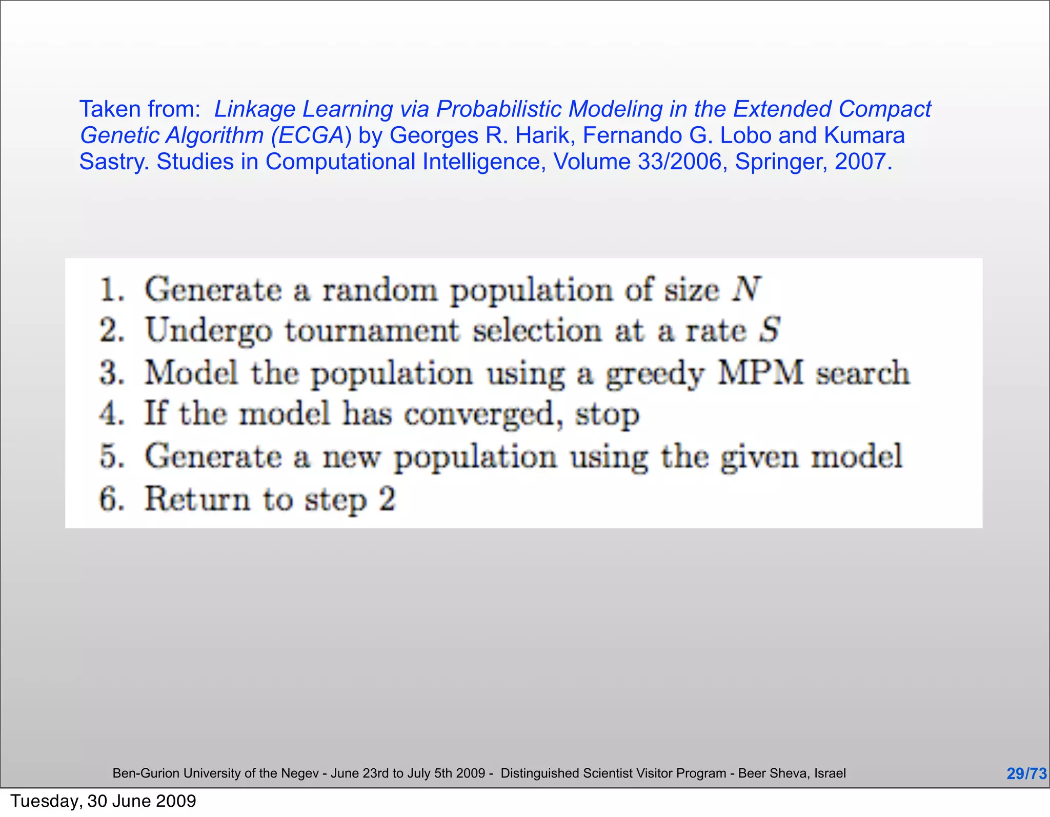 Taken from: Linkage Learning via Probabilistic Modeling in the Extended Compact
       Genetic Algorithm (ECGA) by Georges R. Harik, Fernando G. Lobo and Kumara
       Sastry. Studies in Computational Intelligence, Volume 33/2006, Springer, 2007.




           Ben-Gurion University of the Negev - June 23rd to July 5th 2009 - Distinguished Scientist Visitor Program - Beer Sheva, Israel   29 /73
Tuesday, 30 June 2009
 